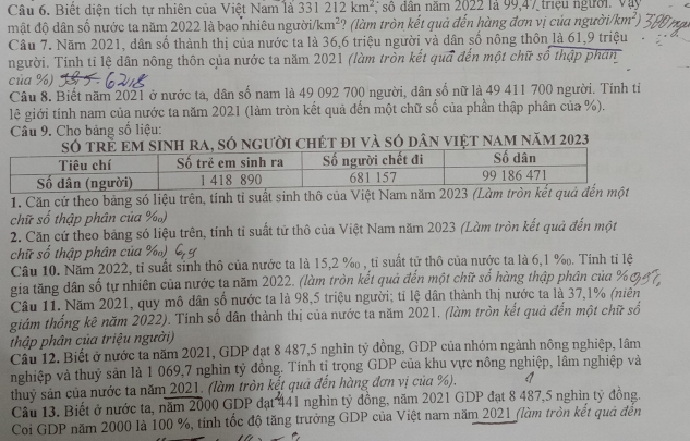 Biết diện tích tự nhiên của Việt Nam là 33 212km^2 , số dân năm 2022 là 99,47 triệu người. Vậy
mật độ dân số nước ta năm 2022 là bao nhiêu người/km km^2 :? (làm tròn kết quả đến hàng đơn vị của người/km²)
Câu 7. Năm 2021, dân số thành thị của nước ta là 36,6 triệu người và dân số nông thôn là 61,9 triệu
người. Tính tỉ lệ dân nông thôn của nước ta năm 2021 (làm tròn kết quả đến một chữ số thập phản
của %)
Câu 8. Biết năm 2021 ở nước ta, dân số nam là 49 092 700 người, dân số nữ là 49 411 700 người. Tính tiỉ
lê giới tính nam của nước ta năm 2021 (làm tròn kết quả đến một chữ số của phần thập phân của %).
Câu 9. Cho bảng số liệu:
Só trẻ em sinh ra, số người chét đi và só dân việt nam năm 2023
1. Căn cứ theo bảng só liệu trên, tinh tỉ suất sinh thô của 
chữ số thập phân của %)
2. Căn cứ theo bảng só liệu trên, tính tỉ suất tử thô của Việt Nam năm 2023 (Làm tròn kết quả đến một
chữ số thập phân của %)
Câu 10. Năm 2022, tỉ suất sinh thô của nước ta là 15,2 % , tỉ suất tử thô của nước ta là 6,1 %. Tính tỉ lệ
gia tăng dân số tự nhiên của nước ta năm 2022. (làm tròn kết quả đến một chữ số hàng thập phân của
Câu 11. Năm 2021, quy mô dân số nước ta là 98,5 triệu người; tỉ lệ dân thành thị nước ta là 37,1% (niên
giám thống kê năm 2022). Tinh số dân thành thị của nước ta năm 2021. (làm tròn kết quả đến một chữ số
thập phân của triệu người)
Cầu 12. Biết ở nước tả năm 2021, GDP đạt 8 487,5 nghin tỷ đồng, GDP của nhóm ngành nông nghiệp, lâm
nghiệp và thuỷ sản là 1 069,7 nghìn tỷ đồng. Tính tị trọng GDP của khu vực nông nghiệp, lâm nghiệp và
thuỷ sản của nước ta năm 2021. (làm tròn kết quả đến hàng đơn vị của %),
Câu 13. Biết ở nước ta, năm 2000 GDP đạt 441 nghìn tỷ đồng, năm 2021 GDP đạt 8 487,5 nghin tỷ đồng.
Coi GDP năm 2000 là 100 %, tinh tốc độ tăng trưởng GDP của Việt nam năm 2021 (làm tròn kết quả đến