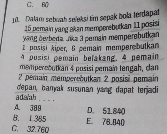 C. 60
10. Dalam sebuah seleksi tim sepak bola terdapat
15 pemain yang akan memperebutkan 11 posisi
yang berbeda. Jika 3 pemain memperebutkan
1 posisi kiper, 6 pemain memperebutkan
4 posisi pemain belakang, 4 pemain
memperebutkan 4 posisi pemain tengah, dan
2 pemain memperebutkan 2 posisi pemain
depan, banyak susunan yang dapat terjadi
adalah . . . .
A. 389 D. 51.840
B. 1.365 E. 76.840
C. 32.760