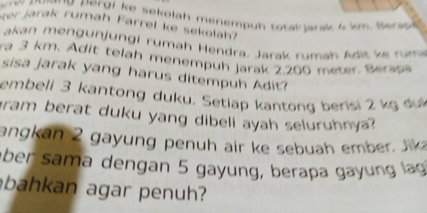 pe n o ne pe rg l ke sekolah menempuh totak jarak 4 k Ber a 
er jarak rumah Farrel ke sekolah? 
akan mengunjungi rumah Hendra, Jarak rumah Adit k e ru m 
ra 3 km. Adit telah menempuh jarak 2,200 meter Beraps 
sisa jarak yang harus ditempuh Adit? 
embeli 3 kantong duku. Setiap kantong berisi 2 kg dư 
gram berat duku yang dibeli ayah seluruhnya? 
a an 2 gay n g penuh air ke seb uah ember 
über sama dengan 5 gayung, berapa gay ng lag 
bahkan agar penuh?