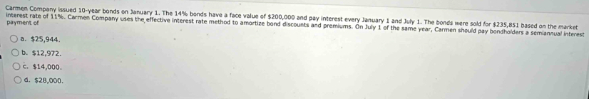 Carmen Company issued 10-year bonds on January 1. The 14% bonds have a face value of $200,000 and pay interest every January 1 and July 1. The bonds were sold for $235,851 based on the market
payment of
interest rate of 11%. Carmen Company uses the effective interest rate method to amortize bond discounts and premiums. On July 1 of the same year, Carmen should pay bondholders a semiannual interest
a. $25,944.
b. $12,972.
c. $14,000.
d. $28,000.