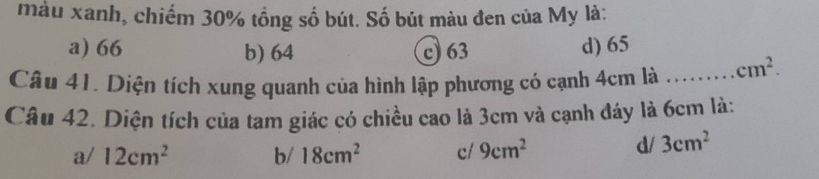 màu xanh, chiếm 30% tổng số bút. Số bút màu đen của My là:
a) 66 b) 64 c) 63 d) 65
Câu 41. Diện tích xung quanh của hình lập phương có cạnh 4cm là ...... cm^2. 
Câu 42. Diện tích của tam giác có chiều cao là 3cm và cạnh đáy là 6cm là:
a/ 12cm^2 b/ 18cm^2 c/ 9cm^2
d/ 3cm^2