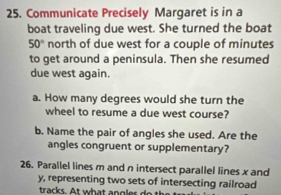 Communicate Precisely Margaret is in a 
boat traveling due west. She turned the boat
50° north of due west for a couple of minutes
to get around a peninsula. Then she resumed 
due west again. 
a. How many degrees would she turn the 
wheel to resume a due west course? 
b. Name the pair of angles she used. Are the 
angles congruent or supplementary? 
26. Parallel lines m and n intersect parallel lines x and
y, representing two sets of intersecting railroad 
tracks. At what angles do the