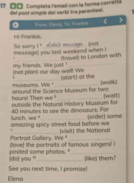 17 《 Completa l'email con la forma corretta 
del past simple dei verbi tra parentesi. 1 
From: Elena, To: Frankie 
Hi Frankie, 
So sorry 1° idnt message (not 
message) you last weekend when I 
_(travel) to London with 
my friends. We just ?_ 
(not plan) our day well! We 
3 
_(start) at the 
museums. We ⁴_ (walk) 
around the Science Museum for two 
hours! Then we _(wait) 
outside the Natural History Museum for
40 minutes to see the dinosaurs. For 
lunch, we§ _(order) some 
amazing spicy street food before we 
7 
_(visit) the National 
Portrait Gallery. We ª_ 
(love) the portraits of famous singers! I 
posted some photos.º_ 
(do) you '_ (like) them? 
See you next time, I promise! 
Elena