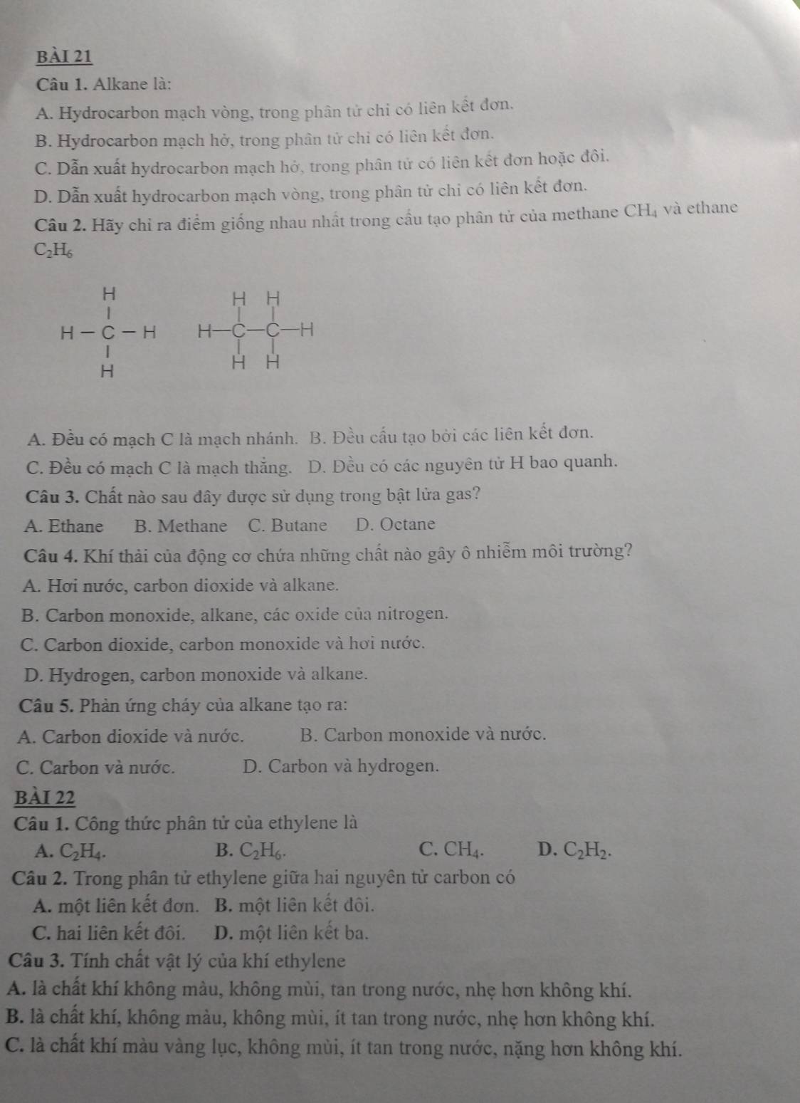 Alkane là:
A. Hydrocarbon mạch vòng, trong phân tử chỉ có liên kết đơn.
B. Hydrocarbon mạch hở, trong phân tử chỉ có liên kết đơn.
C. Dẫn xuất hydrocarbon mạch hở, trong phân tử có liên kết đơn hoặc đôi.
D. Dẫn xuất hydrocarbon mạch vòng, trong phân tử chi có liên kết đơn.
Câu 2. Hãy chỉ ra điểm giống nhau nhất trong cầu tạo phân tử của methane CH₄ và ethane
C_2H_6.
□ F_1
H-beginarrayr H Cendarray  H H-endarray -H H    C 1 .
H H
A. Đều có mạch C là mạch nhánh. B. Đều cấu tạo bởi các liên kết đơn.
C. Đều có mạch C là mạch thắng. D. Đều có các nguyên tử H bao quanh.
Câu 3. Chất nào sau đây được sử dụng trong bật lửa gas?
A. Ethane B. Methane C. Butane D. Octane
Câu 4. Khí thải của động cơ chứa những chất nào gây ô nhiễm môi trường?
A. Hơi nước, carbon dioxide và alkane.
B. Carbon monoxide, alkane, các oxide của nitrogen.
C. Carbon dioxide, carbon monoxide và hơi nước.
D. Hydrogen, carbon monoxide và alkane.
Câu 5. Phản ứng cháy của alkane tạo ra:
A. Carbon dioxide và nước. B. Carbon monoxide và nước.
C. Carbon và nước. D. Carbon và hydrogen.
bài 22
Câu 1. Công thức phân tử của ethylene là
A. C_2H_4. B. C_2H_6. C. CH_4. D. C_2H_2.
Câu 2. Trong phân tử ethylene giữa hai nguyên tử carbon có
A. một liên kết đơn. B. một liên kết đôi.
C. hai liên kết đôi. D. một liên kết ba.
Câu 3. Tính chất vật lý của khí ethylene
A. là chất khí không màu, không mùi, tan trong nước, nhẹ hơn không khí.
B. là chất khí, không màu, không mùi, ít tan trong nước, nhẹ hơn không khí.
C. là chất khí màu vàng lục, không mùi, ít tan trong nước, nặng hơn không khí.