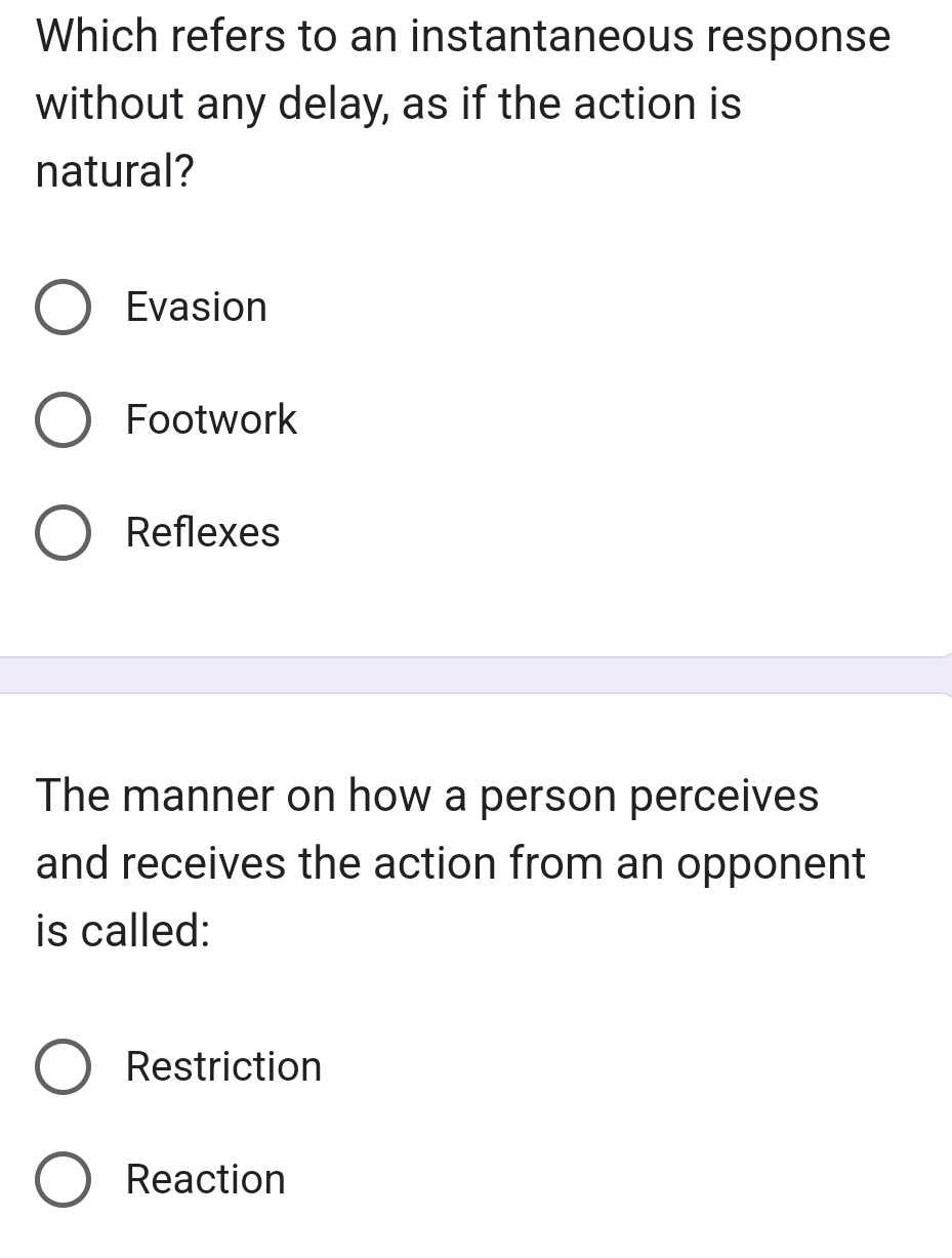 Which refers to an instantaneous response
without any delay, as if the action is
natural?
Evasion
Footwork
Reflexes
The manner on how a person perceives
and receives the action from an opponent
is called:
Restriction
Reaction