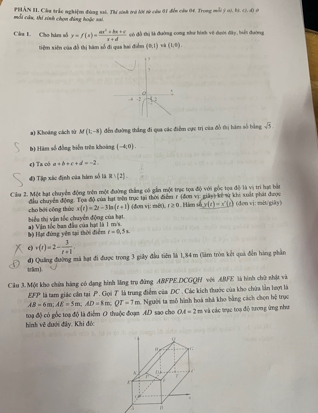 PHẢN II. Câu trắc nghiệm đúng sai. Thí sinh trả lời từ câu 01 đến câu 04. Trong mỗi ja),b) c),d) Ở
mỗi câu, thí sinh chọn đúng hoặc sai.
Câu 1. Cho hàm số y=f(x)= (ax^2+bx+c)/x+d  có đồ thị là đường cong như hình vẽ dưới đây, biết đường
tiệm xiên của đồ thị hàm số đi qua hai điềm (0;1) và (1;0).
a) Khoảng cách từ M(1;-8) đến đường thẳng đi qua các điểm cực trị của đồ thị hàm số bằng sqrt(5).
b) Hàm số đồng biến trên khoảng (-4;0).
c) Ta có a+b+c+d=-2.
d) Tập xác định của hàm số là R/ 2 .
Câu 2. Một hạt chuyển động trên một đường thẳng có gắn một trục tọa độ với gốc tọa độ là vị trí hạt bắt
đầu chuyển động. Tọa độ của hạt trên trục tại thời điểm # (đơn vị: giây) kể từ khi xuất phát được
cho bởi công thức x(t)=2t-3ln (t+1) (đơn vị: mét), t≥ 0. Hàm số y(t)=x' (1) (đơn vị: mét/giây)
biểu thị vận tốc chuyển động của hạt.
a) Vận tốc ban đầu của hạt là 1 m/s.
b) Hạt đứng yên tại thời điểm t=0,5s.
c) v(t)=2- 3/t+1 .
d) Quãng đường mà hạt đi được trong 3 giây đầu tiên là 1,84 m (làm tròn kết quả đến hàng phần
trăm).
Câu 3.Một kho chứa hàng có dạng hình lăng trụ đứng ABFPE.DCGQH với ABFE là hình chữ nhật và
EFP là tam giác cân tại P. Gọi T là trung điểm của DC . Các kích thước của kho chứa lần lượt là
AB=6m;AE=5m;AD=8m;QT=7m a. Người ta mô hình hoá nhà kho bằng cách chọn hệ trục
toạ độ có gốc toạ độ là điểm O thuộc đoạn AD sao cho OA=2m và các trục toạ độ tương ứng như
hình vẽ dưới đây. Khi đó:
Q
H G
K D  ('
P T
E F
A B