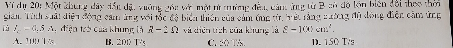 Ví dụ 20: Một khung dây dẫn đặt vuông góc với một từ trường đều, cảm ứng từ B có độ lớn biên đôi theo thời
gian. Tính suất điện động cảm ứng với tốc độ biến thiên của cảm ứng từ, biết rằng cường độ dòng điện cảm ứng
là I_C=0,5A , điện trở của khung là R=2Omega và diện tích của khung là S=100cm^2.
A. 100 T/s. B. 200 T/s. C. 50 T/s. D. 150 T/s.