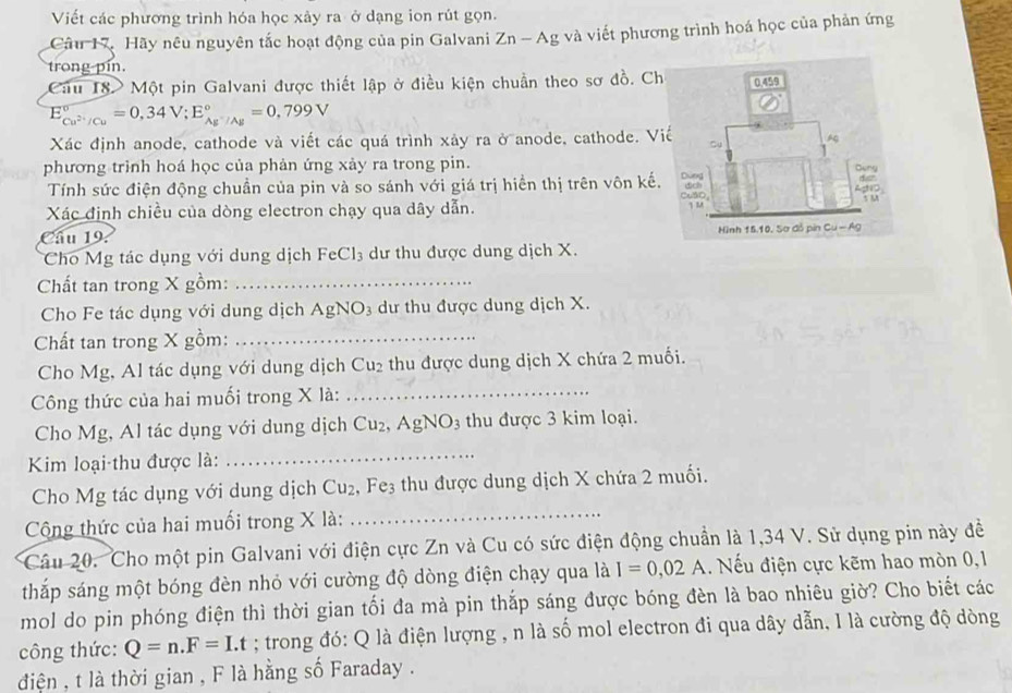 Viết các phương trình hóa học xảy ra ở dạng ion rút gọn.
Câu 17. Hãy nêu nguyên tắc hoạt động của pin Galvani Zn-Ag và viết phương trình hoá học của phản ứng
trong pin.
Cầu 18 Một pin Galvani được thiết lập ở điều kiện chuẩn theo sơ đồ. Ch
E_Cu^(2+)/Cu^circ =0,34V;E_Ag^-/Ag^circ =0,799V
Xác định anode, cathode và viết các quá trình xảy ra ở anode, cathode. V
phương trình hoá học của phản ứng xảy ra trong pin. 
Tính sức điện động chuần của pin và so sánh với giá trị hiền thị trên vôn kế.
Xác định chiều của dòng electron chạy qua dây dẫn.
Câu 19. 
Cho Mg tác dụng với dung dịch FeCl_3 dư thu được dung dịch X.
Chất tan trong X gồm:_
Cho Fe tác dụng với dung dịch AgNO_3 dư thu được dung dịch X.
Chất tan trong X gồm:_
Cho Mg, Al tác dụng với dung dịch Cu_2 thu được dung dịch X chứa 2 muối.
Công thức của hai muối trong X là:_
_
Cho Mg, Al tác dụng với dung dịch Cu_2,AgNO_3 thu được 3 kim loại.
Kim loại thu được là:
_
Cho Mg tác dụng với dung dịch Cu_2 .Fe_3 thu được dung dịch X chứa 2 muối.
Cộng thức của hai muối trong X là:
Câu 20. Cho một pin Galvani với điện cực Zn và Cu có sức điện động chuẩn là 1,34 V. Sử dụng pin này đề
thắp sáng một bóng đèn nhỏ với cường độ dòng điện chạy qua là I=0,02A Nếu điện cực kẽm hao mòn 0,1
mol do pin phóng điện thì thời gian tối đa mà pin thắp sáng được bóng đèn là bao nhiêu giờ? Cho biết các
công thức: Q=n.F=I.t; trong đó: Q là điện lượng , n là số mol electron đi qua dây dẫn, I là cường độ dòng
điện , t là thời gian , F là hằng số Faraday .