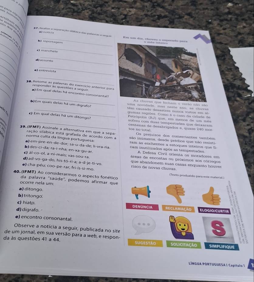 para a l gu 
er humano 
artilh am es  madeita  a) notícia
to dos ec
_
37. Realize a separação silábica das palavras a seguir Em um dia, choveu o esperado pa
fanças21, b) reportagem
_
cesso em: 2 se
_
c) manchete
_
_
d) assunto
_
_
_
e) entrevista
_
_
_
38. Retome as palavras do exercício anterior par
responder às questões a seguir.
_
) Em qual delas há encontro consonantal?
As chuvas que fecham o verão não são
uma novidade, mas neste ano, as chuvas
b) Em quais delas há um dígrafo? têm causado desastres nunca vistos em al
gumas regiões. Como é o caso da cidade de
Petrópolis (RJ) que, em menos de um mês
) Em qual delas há um ditongo? sofreu com duas tempestades que deixaram
centenas de desabrigados e, quase 240 mor-
tos no total.
39. (IFMT) Assinale a alternativa em que a sepa Os prejuizos dos comerciantes também
sação silábica está grafada de acordo com a são inúmeros, desde prédios que não resisti
norma culta da língua portuguesa: ram às enchentes a estoques inteiros que fi
a) em-preçen-de-dor; sa-u-da-de; li-vraçria. cam inutilizados após as tempestades
b) des-ci-da; ra-i-nha; en-xa-gu-ar. A Defesa Civil orienta os moradores em
c) ál-co-ol, a-ni-mais; vas-sou-ra. áreas de encostas ou próximos aos córregos
d) ad-vo-ga-do, his-tó-ri-a; a-d-je-ti-vo. risco de novas chuvas.
que abandonem suas casas enquanto houver
e) cha-péu; coo-pe-rar; fri-ís-si-mo. (Texto produzido para este material.)
40. (IFMT) Ao considerarmos o aspecto fonético
da palavra "saúde", podemos afirmar que
ocorre nela um:
a) ditongo.
b) tritongo.
c) hiato.
d) dígrafo.
e) encontro consonantal.
Observe a notícia a seguir, publicada no sit
de um jornal, em sua versão para a web, e respon
da às questões 41 a 44. 
LÍNGUA PORTUGUESA | Capítulo 1 1