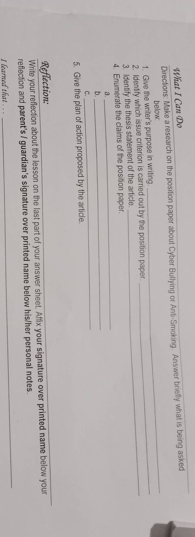 What I Can Do 
Directions: Make a research on the position paper about Cyber Bullying or Anti-Smoking. Answer briefly what is being asked 
below: 
1. Give the writer's purpose in writing._ 
_ 
2. Identify which issue criterion is carried out by the position paper. 
3. Identify the thesis statement of the article. 
4. Enumerate the claims of the position paper. 
a. 
_ 
_ 
b. 
_ 
C. 
5. Give the plan of action proposed by the article. 
Reflection: 
_ 
Write your reflection about the lesson on the last part of your answer sheet. Affix your signature over printed name below your 
reflection and parent's / guardian’s signature over printed name below his/her personal notes. 
I learned that . . . 
_