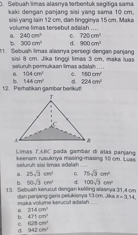 Sebuah limas alasnya terbentuk segitiga sama
kaki dengan panjang sisi yang sama 10 cm,
sisi yang lain 12 cm, dan tingginya 15 cm. Maka
volume limas tersebut adalah ....
a. 240cm^3 C. 720cm^3
b. 300cm^3 d. 900cm^3
11. Sebuah limas alasnya persegi dengan panjang
sisi 8 cm. Jika tinggi limas 3 cm, maka luas
seluruh permukaan limas adalah ....
a. 104cm^2 C. 160cm^2
b. 144cm^2 d. 224cm^2
12. Perhatikan gambar berikut!
Limas T. ABC pada gambar di atas panjang
keenam rusuknya masing-masing 10 cm. Luas
seluruh sisi limas adalah ....
a. 25sqrt(3)cm^2 C. 75sqrt(3)cm^2
b. 50sqrt(3)cm^2 d. 100sqrt(3)cm^2
13. Sebuah kerucut dengan keliling alasnya 31,4 cm
dan panjang garis pelukisnya 13 cm. Jika π =3,14, 
maka volume kerucut adalah ....
a. 314cm^3
b. 471cm^3
C. 628cm^3
d. 942cm^3