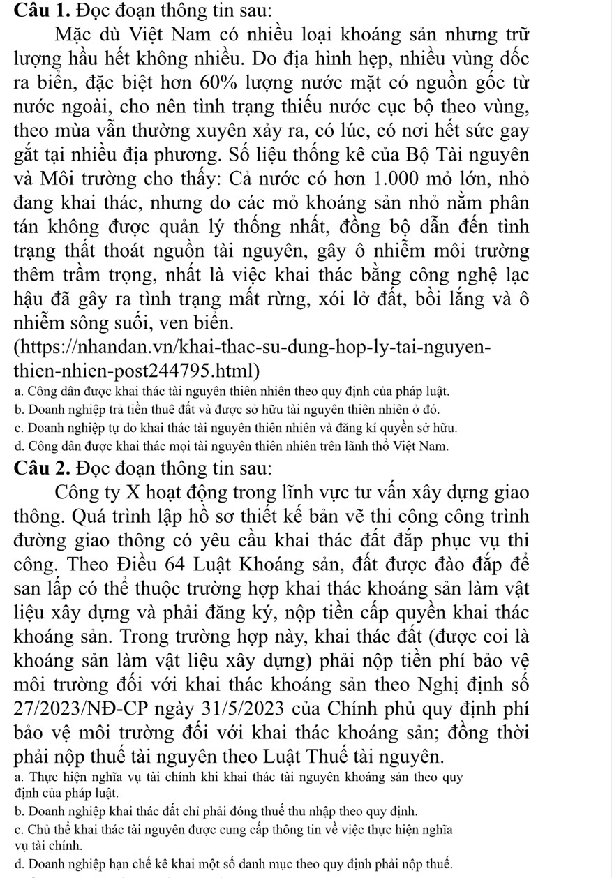 Đọc đoạn thông tin sau:
Mặc dù Việt Nam có nhiều loại khoáng sản nhưng trữ
lượng hầu hết không nhiều. Do địa hình hẹp, nhiều vùng dốc
ra biển, đặc biệt hơn 60% lượng nước mặt có nguồn gốc từ
nước ngoài, cho nên tình trạng thiếu nước cục bộ theo vùng,
theo mùa vẫn thường xuyên xảy ra, có lúc, có nơi hết sức gay
gắt tại nhiều địa phương. Số liệu thống kê của Bộ Tài nguyên
và Môi trường cho thầy: Cả nước có hơn 1.000 mỏ lớn, nhỏ
đang khai thác, nhưng do các mỏ khoáng sản nhỏ nằm phân
tán không được quản lý thống nhất, đồng bộ dẫn đến tình
trạng thất thoát nguồn tài nguyên, gây ô nhiễm môi trường
thêm trầm trọng, nhất là việc khai thác bằng công nghệ lạc
hậu đã gây ra tình trạng mất rừng, xói lở đất, bồi lắng và ô
nhiễm sông suối, ven biển.
(https://nhandan.vn/khai-thac-su-dung-hop-ly-tai-nguyen-
thien-nhien-post244795.html)
a. Công dân được khai thác tài nguyên thiên nhiên theo quy định của pháp luật.
b. Doanh nghiệp trả tiền thuê đất và được sở hữu tài nguyên thiên nhiên ở đó.
c. Doanh nghiệp tự do khai thác tài nguyên thiên nhiên và đăng kí quyền sở hữu.
d. Công dân được khai thác mọi tài nguyên thiên nhiên trên lãnh thổ Việt Nam.
Câu 2. Đọc đoạn thông tin sau:
Công ty X hoạt động trong lĩnh vực tư vấn xây dựng giao
thông. Quá trình lập hồ sơ thiết kể bản vẽ thi công công trình
đường giao thông có yêu cầu khai thác đất đắp phục vụ thi
công. Theo Điều 64 Luật Khoáng sản, đất được đào đắp để
san lấp có thể thuộc trường hợp khai thác khoáng sản làm vật
liệu xây dựng và phải đăng ký, nộp tiền cấp quyền khai thác
khoáng sản. Trong trường hợp này, khai thác đất (được coi là
khoáng sản làm vật liệu xây dựng) phải nộp tiền phí bảo vệ
môi trường đối với khai thác khoáng sản theo Nghị định số
27/2023/NĐ-CP ngày 31/5/2023 của Chính phủ quy định phí
bảo vệ môi trường đổi với khai thác khoáng sản; đồng thời
phải nộp thuế tài nguyên theo Luật Thuế tài nguyên.
a. Thực hiện nghĩa vụ tài chính khi khai thác tài nguyên khoáng sản theo quy
định của pháp luật.
b. Doanh nghiệp khai thác đất chỉ phải đóng thuế thu nhập theo quy định.
c. Chủ thể khai thác tài nguyên được cung cấp thông tin về việc thực hiện nghĩa
vụ tài chính.
d. Doanh nghiệp hạn chế kê khai một số danh mục theo quy định phải nộp thuế.