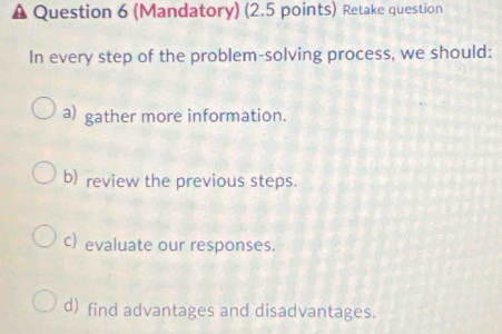 (Mandatory) (2.5 points) Retake question 
In every step of the problem-solving process, we should: 
a) gather more information. 
b) review the previous steps. 
c) evaluate our responses. 
d) find advantages and disadvantages.