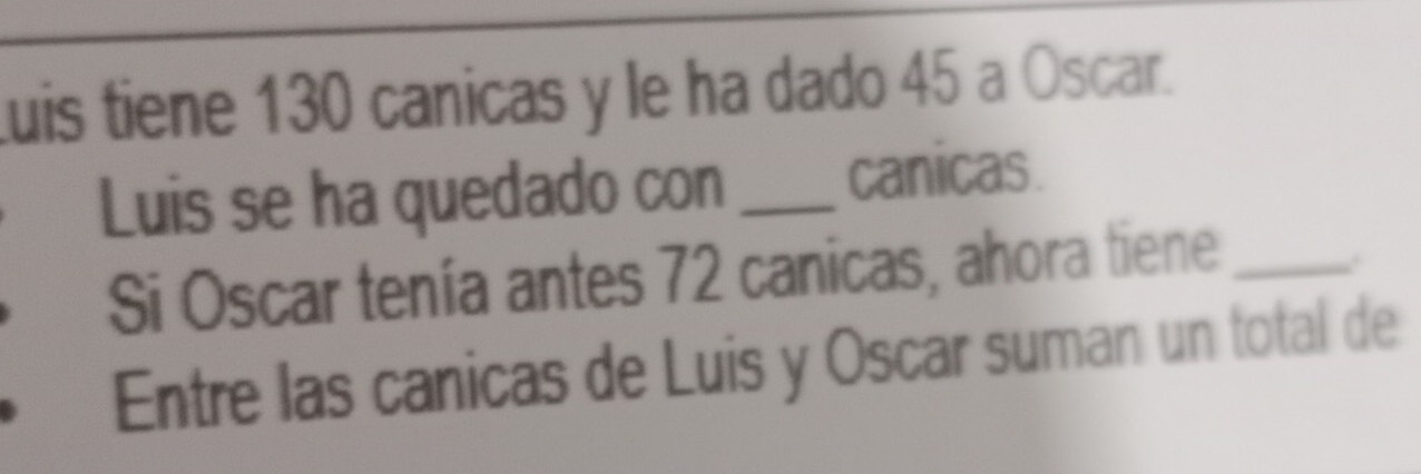 Luis tiene 130 canicas y le ha dado 45 a Oscar. 
Luis se ha quedado con _canicas. 
Si Oscar tenía antes 72 canicas, ahora tiene_ 
. 
Entre las canicas de Luis y Oscar suman un total de