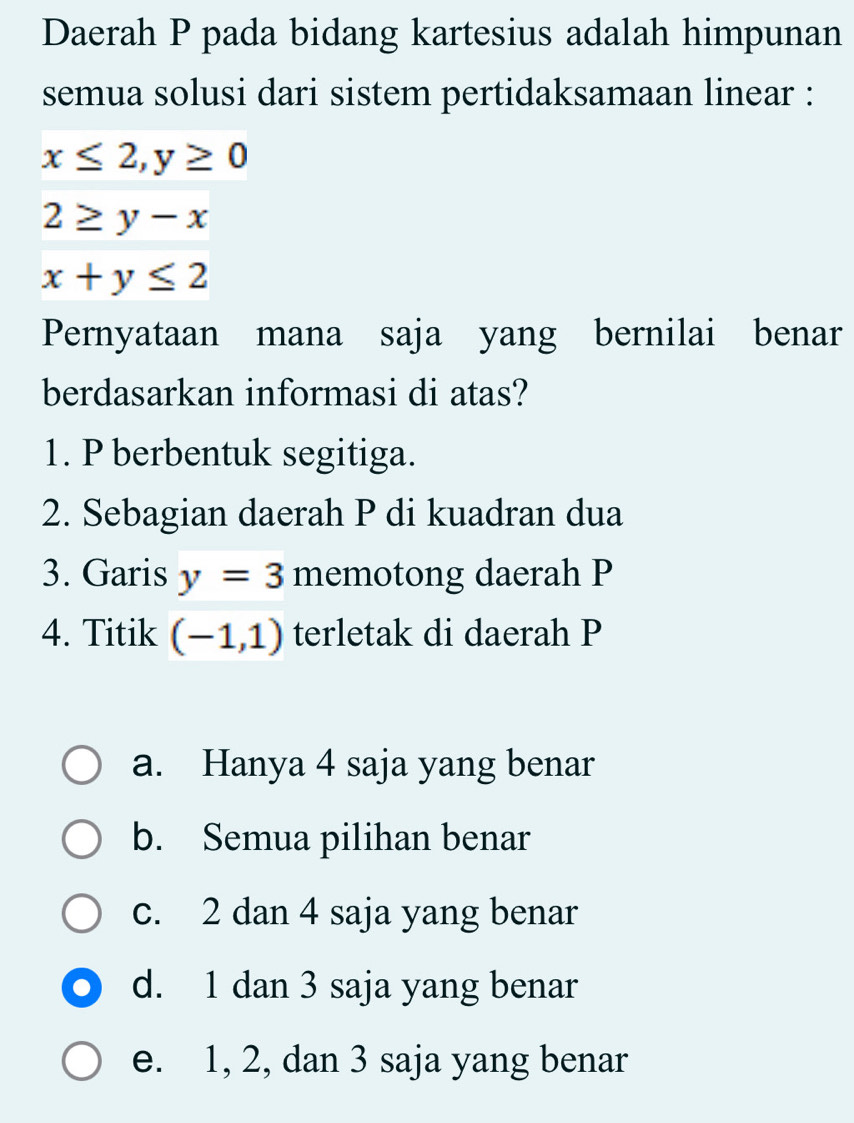 Daerah P pada bidang kartesius adalah himpunan
semua solusi dari sistem pertidaksamaan linear :
x≤ 2,y≥ 0
2≥ y-x
x+y≤ 2
Pernyataan mana saja yang bernilai benar
berdasarkan informasi di atas?
1. P berbentuk segitiga.
2. Sebagian daerah P di kuadran dua
3. Garis y=3 memotong daerah P
4. Titik (-1,1) terletak di daerah P
a. Hanya 4 saja yang benar
b. Semua pilihan benar
c. 2 dan 4 saja yang benar
d. 1 dan 3 saja yang benar
e. 1, 2, dan 3 saja yang benar