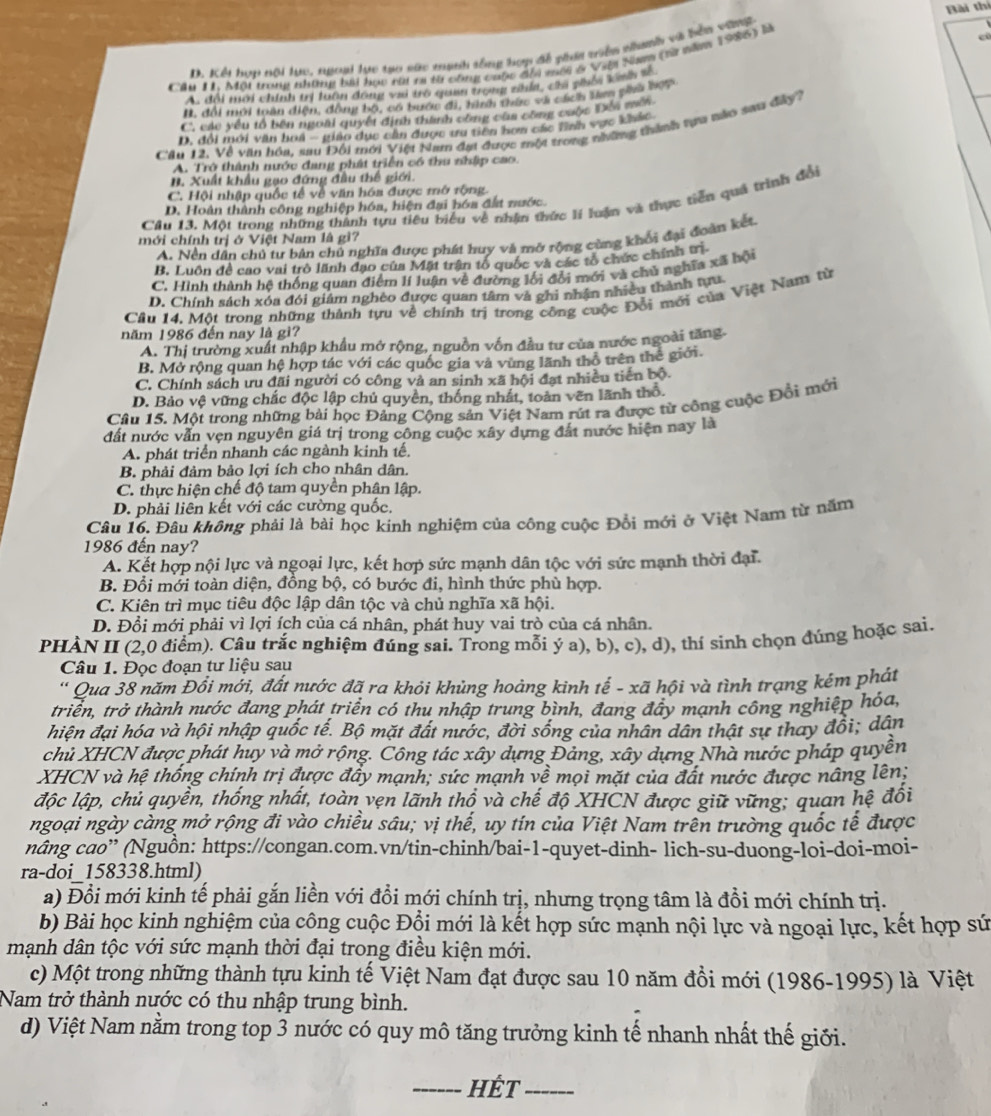 D. Kểi hơn nội lực, ngoại lực tạo sức mạnh tổng hợp đề phái viên nhanh và bể vng Bài thí
Câu I1, Một trong những bài học ria ra từ công cuộc đia mềi & Việa Sam (tà năm 1986) H
e
A. đổi mới chính trị luôn đông vai trò quan trọng zhía, chi phối kinh số
B. đổi mới toàn điện, động bộ, có bước đi, hình thức và cách lên pia hợp
C. các yếu tổ bên ngoài quyết định thành công củs công cuộc Đếi mội
D. đổi mới văn hoi - giáo dục cần được ưu tiên hơn các tĩnh vực khác
Căn 12. Về văn hóa, sau Đối mới Việt Nam đạt được một trong những thành tựa nào sau đây?
A. Trở thành nước đang phát triển có thu nhập cao.
B. Xuất khẩu gạo đứng đầu thế giới.
C. Hội nhập quốc tế về văn hóa được mở rộng.
Câu 13, Một trong những thành tựu tiêu biểu về nhận thức lí luận và thực tiên quả trình đổi
D. Hoàn thành công nghiệp hóa, hiện đại hóa đất nước.
mới chính trị ở Việt Nam là gì?
A. Nền dân chủ tư bản chủ nghĩa được phát huy và mở rộng cùng khổi đại đoàn kết
B. Luôn để cao vai trò lãnh đạo của Mặt trận tổ quốc và các tổ chức chính tị
C. Hình thành hệ thống quan điểm lí luận về đường lối đổi mới và chủ nghĩa xã hội
D. Chính sách xóa đói giám nghêo được quan tâm và ghì nhận nhiều thành tựu
Câu 14. Một trong những thành tựu về chính trị trong công cuộc Đổi mới của Việt Nam từ
năm 1986 đến nay là gì?
A. Thị trường xuất nhập khẩu mở rộng, nguồn vốn đầu tư của nước ngoài tăng.
B. Mở rộng quan hệ hợp tác với các quốc gia và vùng lãnh thổ trên thế giới.
C. Chính sách ưu đãi người có công và an sinh xã hội đạt nhiều tiến bộ.
D. Bảo vệ vững chắc độc lập chủ quyền, thống nhất, toàn vên lãnh thổ.
Câu 15. Một trong những bài học Đảng Cộng sản Việt Nam rút ra được từ công cuộc Đồi mới
đất nước vẫn vẹn nguyên giá trị trong công cuộc xây dựng đất nước hiện nay là
A. phát triển nhanh các ngành kinh tế,
B. phải đảm bảo lợi ích cho nhân dân.
C. thực hiện chế độ tam quyền phân lập.
D. phải liên kết với các cường quốc.
Câu 16. Đâu không phải là bài học kinh nghiệm của công cuộc Đổi mới ở Việt Nam từ năm
1986 đến nay?
A. Kết hợp nội lực và ngoại lực, kết hợp sức mạnh dân tộc với sức mạnh thời đại.
B. Đổi mới toàn diện, đồng bộ, có bước đi, hình thức phù hợp.
C. Kiên trì mục tiêu độc lập dân tộc và chủ nghĩa xã hội.
D. Đổi mới phải vì lợi ích của cá nhân, phát huy vai trò của cá nhân.
PHÀN II (2,0 điểm). Câu trắc nghiệm đúng sai. Trong mỗi ý a), b), c), d), thí sinh chọn đúng hoặc sai.
Câu 1. Đọc đoạn tư liệu sau
' Qua 38 năm Đồi mới, đất nước đã ra khỏi khủng hoàng kinh tế - xã hội và tình trạng kém phát
triển, trở thành nước đang phát triển có thu nhập trung bình, đang đầy mạnh công nghiệp hóa,
hiện đại hóa và hội nhập quốc tế. Bộ mặt đất nước, đời sống của nhân dân thật sự thay đổi; dân
chủ XHCN được phát huy và mở rộng. Công tác xây dựng Đảng, xây dựng Nhà nước pháp quyên
XHCN và hệ thống chính trị được đầy mạnh; sức mạnh về mọi mặt của đất nước được nâng lên;
độc lập, chủ quyền, thống nhất, toàn vẹn lãnh thổ và chế độ XHCN được giữ vững; quan hệ đối
ngoại ngày càng mở rộng đi vào chiều sâu; vị thế, uy tín của Việt Nam trên trường quốc tế được
nâng cao” (Nguồn: https://congan.com.vn/tin-chinh/bai-1-quyet-dinh- lich-su-duong-loi-doi-moi-
ra-doi 158338.html)
a) Đổi mới kinh tế phải gắn liền với đồi mới chính trị, nhưng trọng tâm là đồi mới chính trị.
b) Bài học kinh nghiệm của công cuộc Đổi mới là kết hợp sức mạnh nội lực và ngoại lực, kết hợp sứ
mạnh dân tộc với sức mạnh thời đại trong điều kiện mới.
c) Một trong những thành tựu kinh tế Việt Nam đạt được sau 10 năm đồi mới (1986-1995) là Việt
Nam trở thành nước có thu nhập trung bình.
d) Việt Nam nằm trong top 3 nước có quy mô tăng trưởng kinh tế nhanh nhất thế giới.
_hÉt_