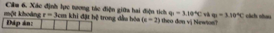 Xác định lực tương tác điện giữa hai điện tích q_1=3.10^(-6)C và q_2=3.10^(-6)C cách nhau 
một khoảng r=3cm khi đặt hệ trong dầu hóa (varepsilon =2) theo dơn vj Newton? 
Đáp án: