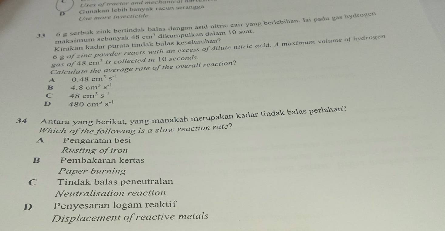 Uses of tractor and mechanical hr
D Gunakan lebih banyak racun serangga
Use more insecticide
33 6 g serbuk zink bertindak balas dengan asid nitric cair yang berlebihan. Isi padu gas hydrogen
maksimum sebanyak 48cm^3 dikumpulkan dalam 10 saat.
Kirakan kadar purata tindak balas keseluruhan?
6 g of zin ac powder reacts with an excess of dilute nitric acid. A maximum volume of hydrogen
gas of 48cm^3 is collected in 10 seconds.
Calculate the average rate of the overall reaction?
A 0.48cm^3s^(-1)
B 4.8cm^3s^(-1)
C 48cm^3s^(-1)
D 480cm^3s^(-1)
34 Antara yang berikut, yang manakah merupakan kadar tindak balas perlahan?
Which of the following is a slow reaction rate?
A Pengaratan besi
Rusting ofiron
B Pembakaran kertas
Paper burning
C Tindak balas peneutralan
Neutralisation reaction
D Penyesaran logam reaktif
Displacement of reactive metals