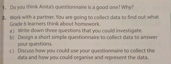 Do you think Anita's questionnaire is a good one? Why? 
2. Work with a partner. You are going to collect data to find out what 
Grade 6 learners think about homework. 
a) Write down three questions that you could investigate. 
b) Design a short simple questionnaire to collect data to answer 
your questions. 
c) Discuss how you could use your questionnaire to collect the 
data and how you could organise and represent the data.