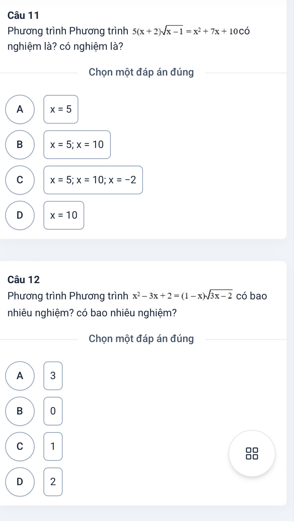 Phương trình Phương trình 5(x+2)sqrt(x-1)=x^2+7x+10Coverline O
nghiệm là? có nghiệm là?
Chọn một đáp án đúng
A x=5
B x=5; x=10
C x=5; x=10; x=-2
D x=10
Câu 12
Phương trình Phương trình x^2-3x+2=(1-x)sqrt(3x-2) có bao
nhiêu nghiệm? có bao nhiêu nghiệm?
Chọn một đáp án đúng
A 3
B 0
C 1
D 2