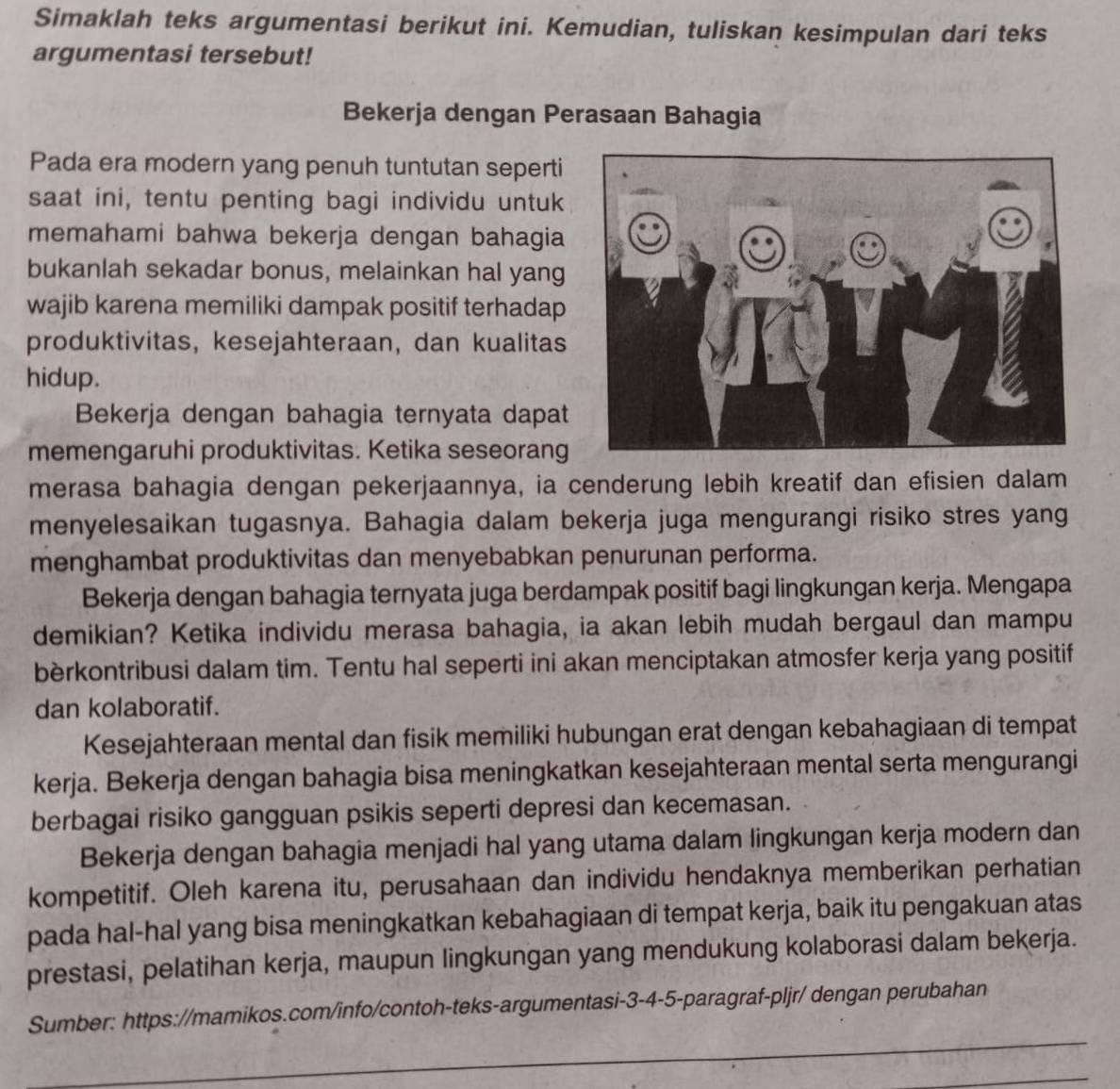 Simaklah teks argumentasi berikut ini. Kemudian, tuliskan kesimpulan dari teks
argumentasi tersebut!
Bekerja dengan Perasaan Bahagia
Pada era modern yang penuh tuntutan seperti
saat ini, tentu penting bagi individu untuk
memahami bahwa bekerja dengan bahagia
bukanlah sekadar bonus, melainkan hal yang
wajib karena memiliki dampak positif terhadap
produktivitas, kesejahteraan, dan kualitas
hidup.
Bekerja dengan bahagia ternyata dapat
memengaruhi produktivitas. Ketika seseorang
merasa bahagia dengan pekerjaannya, ia cenderung lebih kreatif dan efisien dalam
menyelesaikan tugasnya. Bahagia dalam bekerja juga mengurangi risiko stres yang
menghambat produktivitas dan menyebabkan penurunan performa.
Bekerja dengan bahagia ternyata juga berdampak positif bagi lingkungan kerja. Mengapa
demikian? Ketika individu merasa bahagia, ia akan lebih mudah bergaul dan mampu
bèrkontribusi dalam tim. Tentu hal seperti ini akan menciptakan atmosfer kerja yang positif
dan kolaboratif.
Kesejahteraan mental dan fisik memiliki hubungan erat dengan kebahagiaan di tempat
kerja. Bekerja dengan bahagia bisa meningkatkan kesejahteraan mental serta mengurangi
berbagai risiko gangguan psikis seperti depresi dan kecemasan.
Bekerja dengan bahagia menjadi hal yang utama dalam lingkungan kerja modern dan
kompetitif. Oleh karena itu, perusahaan dan individu hendaknya memberikan perhatian
pada hal-hal yang bisa meningkatkan kebahagiaan di tempat kerja, baik itu pengakuan atas
prestasi, pelatihan kerja, maupun lingkungan yang mendukung kolaborasi dalam bekerja.
_
Sumber: https://mamikos.com/info/contoh-teks-argumentasi-3-4-5-paragraf-pljr/ dengan perubahan
_