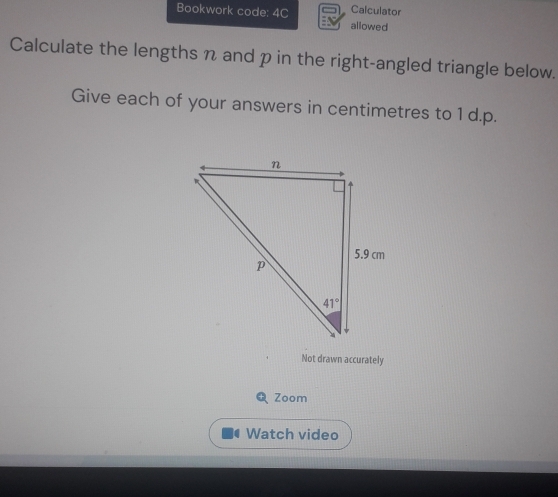 Calculator
Bookwork code: 4C : allowed
Calculate the lengths n and p in the right-angled triangle below.
Give each of your answers in centimetres to 1 d.p.
Not drawn accurately
Zoom
Watch video