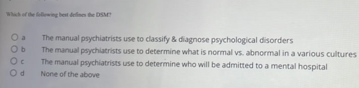 Which of the following best defines the DSM?
a The manual psychiatrists use to classify & diagnose psychological disorders
b The manual psychiatrists use to determine what is normal vs. abnormal in a various cultures
C The manual psychiatrists use to determine who will be admitted to a mental hospital
dì None of the above