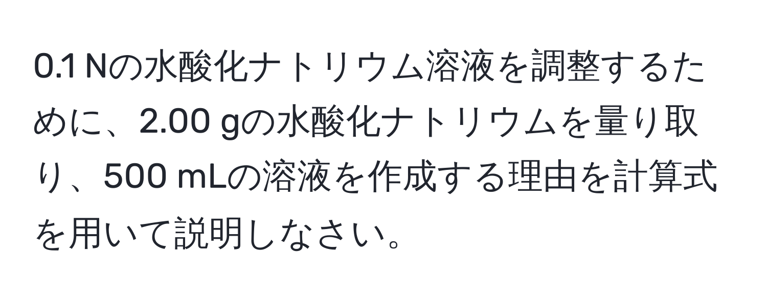 0.1 Nの水酸化ナトリウム溶液を調整するために、2.00 gの水酸化ナトリウムを量り取り、500 mLの溶液を作成する理由を計算式を用いて説明しなさい。