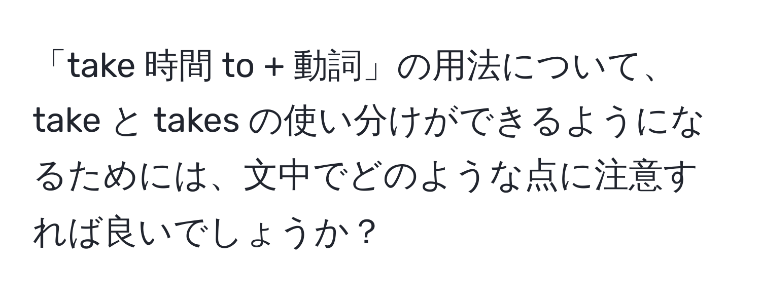 「take 時間 to + 動詞」の用法について、take と takes の使い分けができるようになるためには、文中でどのような点に注意すれば良いでしょうか？