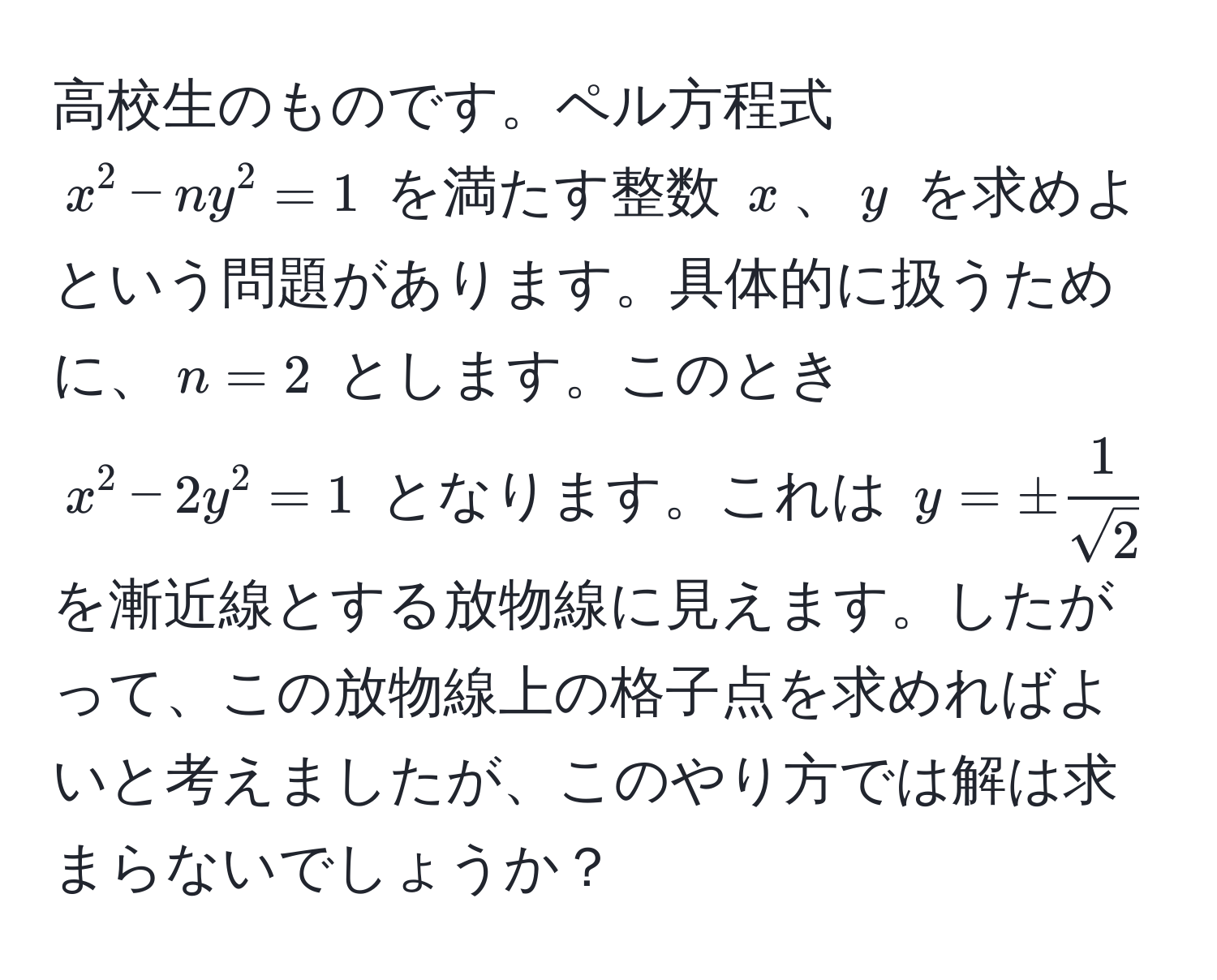 高校生のものです。ペル方程式 $x^(2 - ny^2 = 1$ を満たす整数 $x$、$y$ を求めよという問題があります。具体的に扱うために、$n=2$ とします。このとき $x^2 - 2y^2 = 1$ となります。これは $y = ± frac1)sqrt(2)$ を漸近線とする放物線に見えます。したがって、この放物線上の格子点を求めればよいと考えましたが、このやり方では解は求まらないでしょうか？