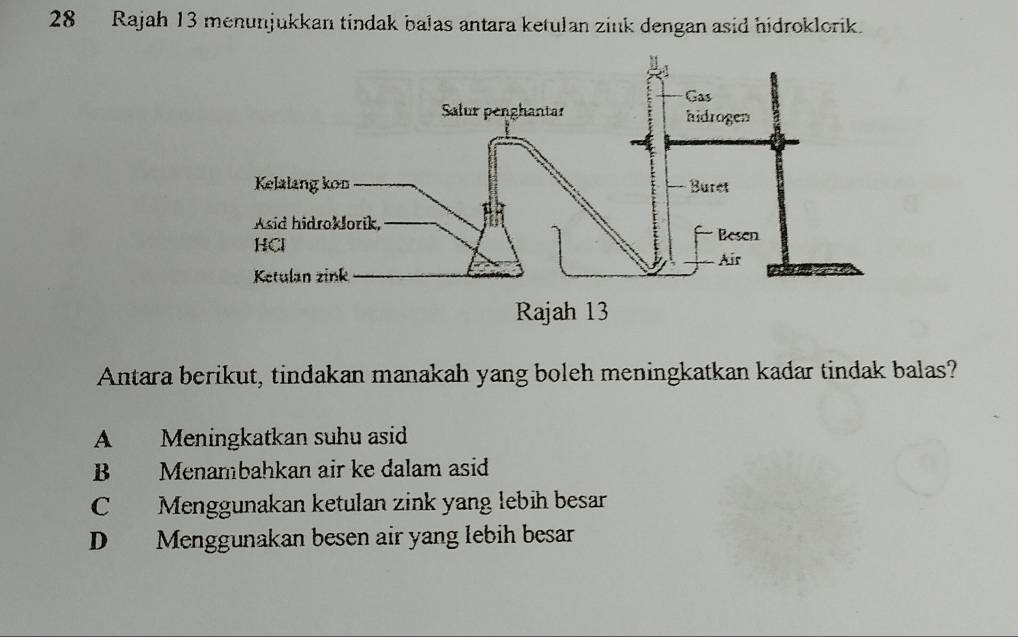 Rajah 13 menunjukkan tindak balas antara ketulan zink dengan asid hidroklorik.
Antara berikut, tindakan manakah yang boleh meningkatkan kadar tindak balas?
A Meningkatkan suhu asid
B Menambahkan air ke dalam asid
CMenggunakan ketulan zink yang lebih besar
D Menggunakan besen air yang lebih besar