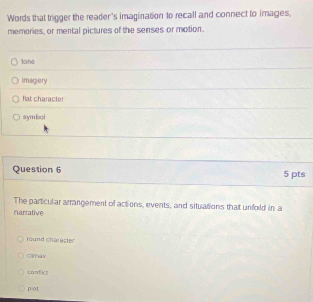 Words that trigger the reader's imagination to recall and connect to images,
memories, or mental pictures of the senses or motion.
tone
imagery
flat character
symbol
Question 6
5 pts
The particular arrangement of actions, events, and situations that unfold in a
narrative
round character
climax
conflict
plot