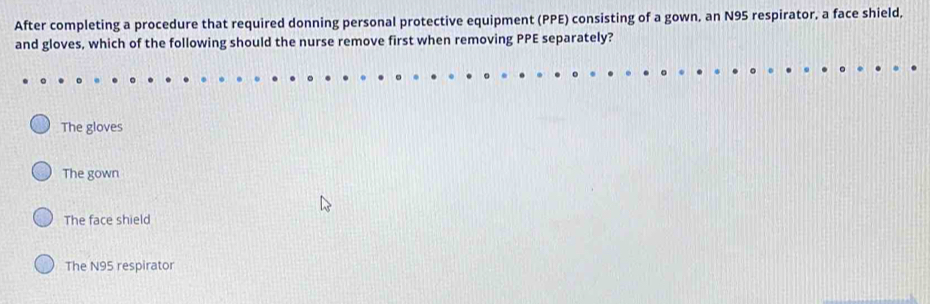 After completing a procedure that required donning personal protective equipment (PPE) consisting of a gown, an N95 respirator, a face shield,
and gloves, which of the following should the nurse remove first when removing PPE separately?
The gloves
The gown
The face shield
The N95 respirator