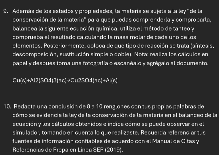 Además de los estados y propiedades, la materia se sujeta a la ley “de la 
conservación de la materia” para que puedas comprenderla y comprobarla, 
balancea la siguiente ecuación química, utiliza el método de tanteo y 
comprueba el resultado calculando la masa molar de cada uno de los 
elementos. Posteriormente, coloca de que tipo de reacción se trata (síntesis, 
descomposición, sustitución simple o doble). Nota: realiza los cálculos en 
papel y después toma una fotografía o escanéalo y agrégalo al documento.
Cu(s)+Al2(SO4)3(ac)to Cu2SO4(ac)+Al(s)
10. Redacta una conclusión de 8 a 10 renglones con tus propias palabras de 
cómo se evidencia la ley de la conservación de la materia en el balanceo de la 
ecuación y los cálculos obtenidos e indica cómo se puede observar en el 
simulador, tomando en cuenta lo que realizaste. Recuerda referenciar tus 
fuentes de información confiables de acuerdo con el Manual de Citas y 
Referencias de Prepa en Línea SEP (2019).