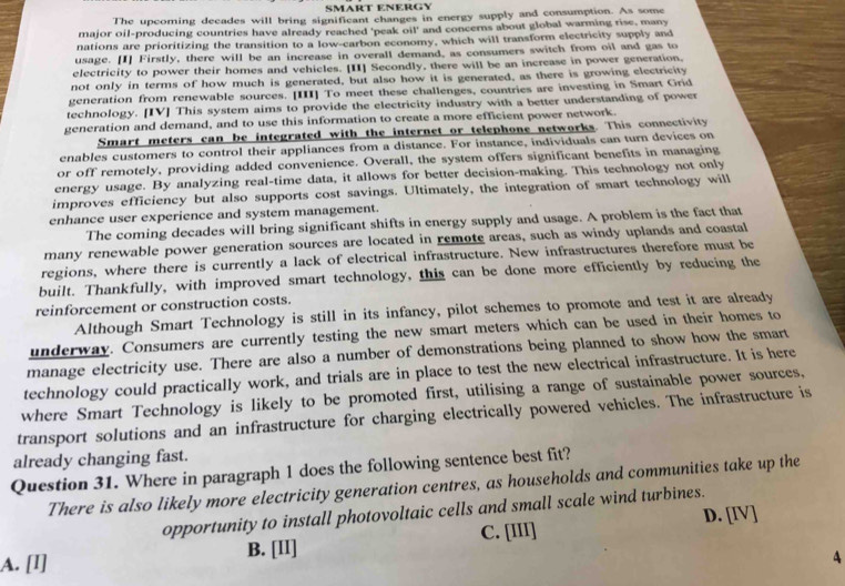SMART ENERGY
The upcoming decades will bring significant changes in energy supply and consumption. As some
major oil-producing countries have already reached 'peak oil' and concerns about global warming rise, many
nations are prioritizing the transition to a low-carbon economy, which will transform electricity supply and
usage. [I] Firstly, there will be an increase in overall demand, as consumers switch from oil and gas to
electricity to power their homes and vehicles. [II] Secondly, there will be an increase in power generation,
not only in terms of how much is generated, but also how it is generated, as there is growing electricity
generation from renewable sources. [III] To meet these challenges, countries are investing in Smart Grid
technology. [IV] This system aims to provide the electricity industry with a better understanding of power
generation and demand, and to use this information to create a more efficient power network.
Smart meters can be integrated with the internet or telephone networks. This connectivity
enables customers to control their appliances from a distance. For instance, individuals can turn devices on
or off remotely, providing added convenience. Overall, the system offers significant benefits in managing
energy usage. By analyzing real-time data, it allows for better decision-making. This technology not only
improves efficiency but also supports cost savings. Ultimately, the integration of smart technology will
enhance user experience and system management.
The coming decades will bring significant shifts in energy supply and usage. A problem is the fact that
many renewable power generation sources are located in remote areas, such as windy uplands and coastal
regions, where there is currently a lack of electrical infrastructure. New infrastructures therefore must be
built. Thankfully, with improved smart technology, this can be done more efficiently by reducing the
reinforcement or construction costs.
Although Smart Technology is still in its infancy, pilot schemes to promote and test it are already
underway. Consumers are currently testing the new smart meters which can be used in their homes to
manage electricity use. There are also a number of demonstrations being planned to show how the smart
technology could practically work, and trials are in place to test the new electrical infrastructure. It is here
where Smart Technology is likely to be promoted first, utilising a range of sustainable power sources,
transport solutions and an infrastructure for charging electrically powered vehicles. The infrastructure is
already changing fast.
Question 31. Where in paragraph 1 does the following sentence best fit?
There is also likely more electricity generation centres, as households and communities take up the
opportunity to install photovoltaic cells and small scale wind turbines.
D. [IV]
A. [I] B. [II] C. [III]
4