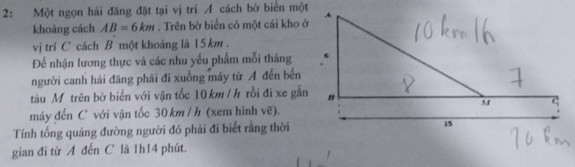 2: Một ngọn hải đăng đặt tại vị trí A cách bờ biển một 
khoảng cách AB=6km. Trên bờ biển có một cái kho ở 
vị trí C cách B một khoảng là 15 km. 
Để nhận lương thực và các nhu yếu phẩm mỗi tháng 
người canh hải đăng phải đi xuồng máy từ A đến bến 
tàu Mô trên bờ biển với vận tốc 10 km /h rồi đi xe gắn 
máy đến C với vận tốc 30 km / h (xem hình vẽ). 
Tính tổng quảng đường người đó phải đi biết rằng thời 
gian đi từ A đến C là 1h14 phút.