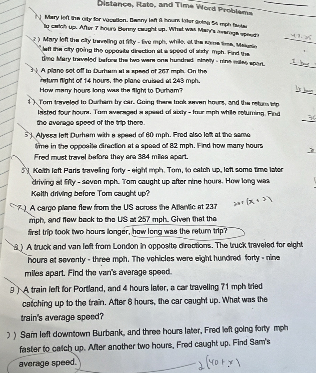 Distance, Rate, and Time Word Problems_ 
() Mary left the city for vacation. Benny left 8 hours later going 54 mph faster 
to catch up. After 7 hours Benny caught up. What was Mary's average speed? 
) Mary left the city traveling at fifty - five mph, while, at the same time, Melanie_ 
left the city going the opposite direction at a speed of sixty mph. Find the 
time Mary traveled before the two were one hundred ninety - nine miles apart. 
_ 
A plane set off to Durham at a speed of 267 mph. On the 
return flight of 14 hours, the plane cruised at 243 mph. 
How many hours long was the flight to Durham? 
_ 
4 ) Tom traveled to Durham by car. Going there took seven hours, and the return trip 
lasted four hours. Tom averaged a speed of sixty - four mph while returning. Find 
the average speed of the trip there. 
_ 
5 ) Alyssa left Durham with a speed of 60 mph. Fred also left at the same 
_ 
time in the opposite direction at a speed of 82 mph. Find how many hours
Fred must travel before they are 384 miles apart. 
5 Keith left Paris traveling forty - eight mph. Tom, to catch up, left some time later 
driving at fifty.- seven mph. Tom caught up after nine hours. How long was 
Keith driving before Tom caught up? 
) A cargo plane flew from the US across the Atlantic at 237
mph, and flew back to the US at 257 mph. Given that the 
first trip took two hours longer, how long was the return trip? 
) A truck and van left from London in opposite directions. The truck traveled for eight
hours at seventy - three mph. The vehicles were eight hundred forty - nine
miles apart. Find the van's average speed. 
9) A train left for Portland, and 4 hours later, a car traveling 71 mph tried 
catching up to the train. After 8 hours, the car caught up. What was the 
train's average speed? 
] ) Sam left downtown Burbank, and three hours later, Fred left going forty mph
faster to catch up. After another two hours, Fred caught up. Find Sam's 
average speed.