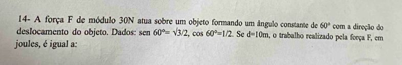 14- A força F de módulo 30N atua sobre um objeto formando um ângulo constante de 60° com a direção do 
deslocamento do objeto. Dados: sen 60°=sqrt(3)/2, cos 60°=1/2. Se d=10m , o trabalho realizado pela força F, em 
joules, é igual a: