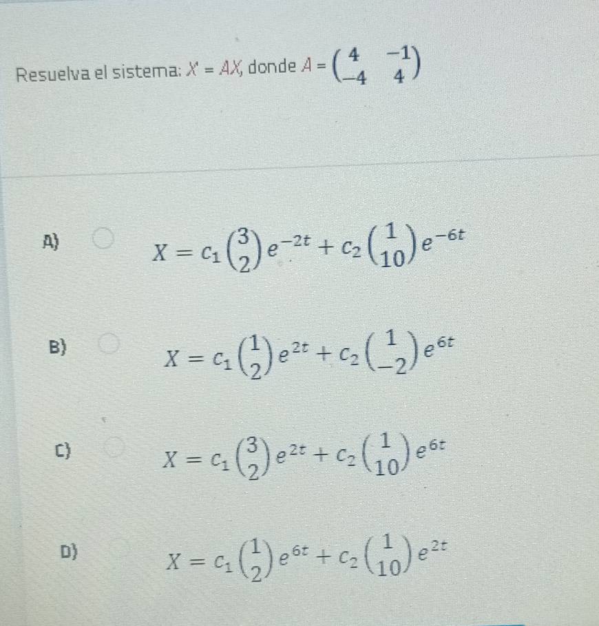 Resuelva el sistema; X=AX, donde A=beginpmatrix 4&-1 -4&4endpmatrix
A)
X=c_1beginpmatrix 3 2endpmatrix e^(-2t)+c_2beginpmatrix 1 10endpmatrix e^(-6t)
B)
X=c_1( 1/2 )e^(2t)+c_2(beginarrayr 1 -2endarray )e^(6t)
C
X=c_1beginpmatrix 3 2endpmatrix e^(2t)+c_2beginpmatrix 1 10endpmatrix e^(6t)
D)
X=c_1( 1/2 )e^(6t)+c_2(beginarrayr 1 10endarray )e^(2t)