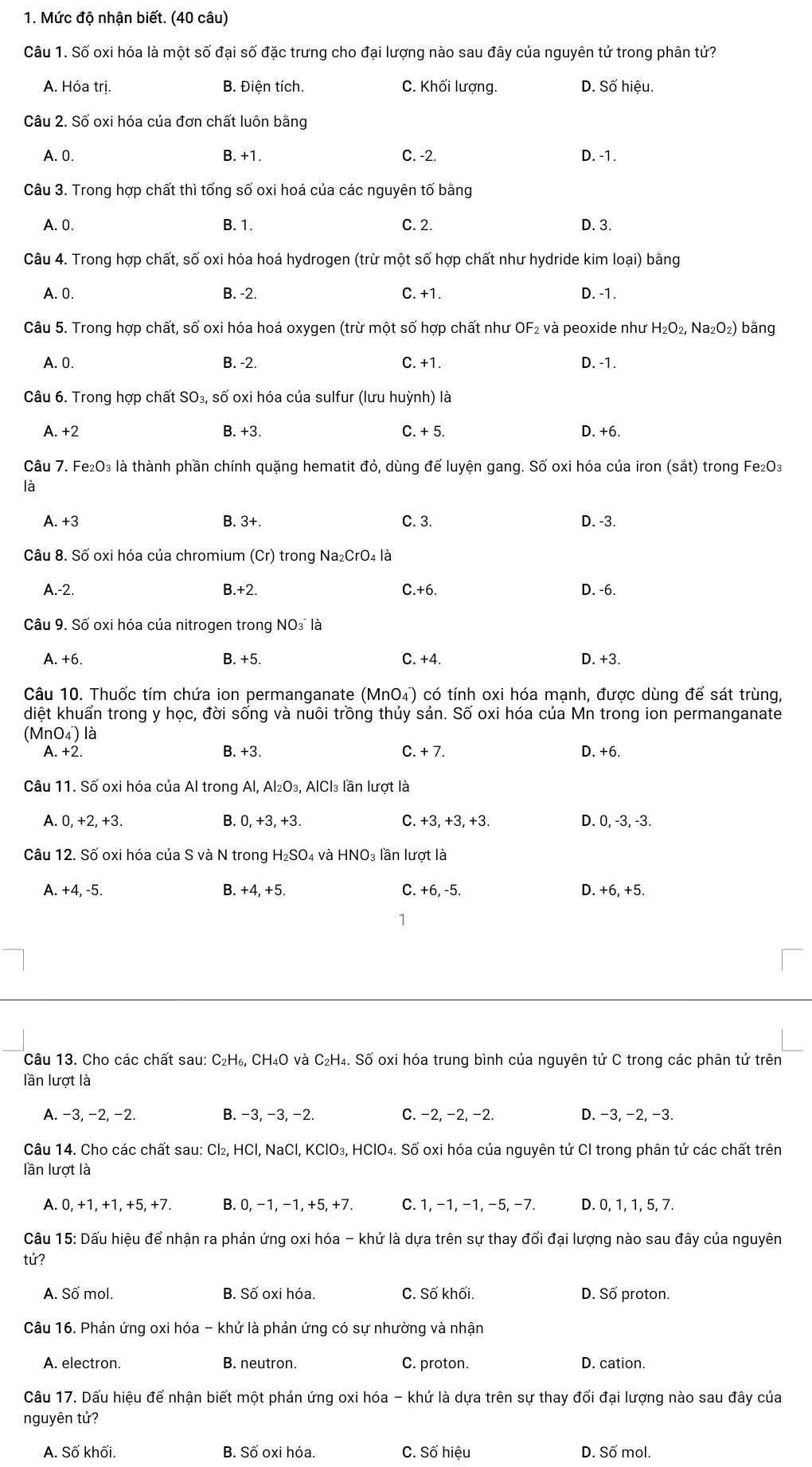 Mức độ nhận biết. (40 câu)
Câu 1. Số oxi hóa là một số đại số đặc trưng cho đại lượng nào sau đây của nguyên tử trong phân tử?
A. Hóa trị. B. Điện tích. C. Khối lượng. D. Số hiệu.
Câu 2. Số oxi hóa của đơn chất luôn bằng
A. 0. B. +1. C. -2. D. -1.
Câu 3. Trong hợp chất thì tổng số oxi hoá của các nguyên tố bằng
A. 0. B. 1. C. 2. D. 3.
Câu 4. Trong hợp chất, số oxi hóa hoá hydrogen (trừ một số hợp chất như hydride kim loại) bằng
A. 0. B. -2. C. +1. D. -1.
Câu 5. Trong hợp chất, số oxi hóa hoá oxygen (trừ một số hợp chất như OF₂ và peoxide như H_2O_2,Na_2O_2) bằng
A. 0. B. -2. C. +1. D. -1.
Câu 6. Trong hợp chất SO₃, số oxi hóa của sulfur (lưu huỳnh) là
A. +2 B. +3. C. + 5. D. +6.
Câu 7. Fe₂O₃ là thành phần chính quặng hematit đỏ, dùng để luyện gang. Số oxi hóa của iron (sat) trong Fe₂O₃
là
A. +3 B. 3+. C. 3. D. -3.
Câu 8. Số oxi hóa của chromium (Cr) trong Na₂CrO₄ là
A.-2. B.+2. C.+6. D. -6.
Câu 9. Số oxi hóa của nitrogen trong NO là
A. +6. B. +5. C. +4. D. +3.
Câu 10. Thuốc tím chứa ion permanganate (MnO₄) có tính oxi hóa mạnh, được dùng để sát trùng,
diệt khuẩn trong y học, đời sống và nuôi trồng thủy sản. Số oxi hóa của Mn trong ion permanganate
(MnO₄) là
A. +2. B. +3. C. + 7. D. +6.
Câu 11. Số oxi hóa của Al trong Al, Al_2O_3 , AICI₃ lần lượt là
A. 0, +2, +3. B. 0, +3, +3. C. +3, +3, +3. D. 0, -3, -3.
Câu 12. Số oxi hóa của S và N trong H_2SO_4 và HNO₃ lần lượt là
A. +4, -5. B. +4, +5 C. +6, -5. D. +6, +5.
1
Câu 13. Cho các chất sau: C₂H₆, CH₄O và C₂H₄. Số oxi hóa trung bình của nguyên tử C trong các phân tử trên
lần lượt là
A. −3, −2, −2. B. −3, −3, −2. C. −2, −2, −2. D. −3, −2, −3.
Câu 14. Cho các chất sau: Cl₂, HCl, NaCl, KClO₃, HClO₄. Số oxi hóa của nguyên tử Cl trong phân tử các chất trên
lần lượt là
A. 0, +1, +1, +5, +7. B. 0, −1, −1, +5, +7. C. 1, −1, −1, −5, −7. D. 0, 1, 1, 5, 7.
Câu 15: Dấu hiệu để nhận ra phản ứng oxi hóa - khử là dựa trên sự thay đổi đại lượng nào sau đây của nguyên
tử?
A. Số mol. B. Số oxi hóa. C. Số khối. D. Số proton.
Câu 16. Phản ứng oxi hóa - khử là phản ứng có sự nhường và nhận
A. electron. B. neutron. C. proton. D. cation.
Câu 17. Dấu hiệu để nhận biết một phản ứng oxi hóa - khử là dựa trên sự thay đổi đại lượng nào sau đây của
nguyên tứ?
A. Số khối. B. Số oxi hóa. C. Số hiệu D. Số mol.