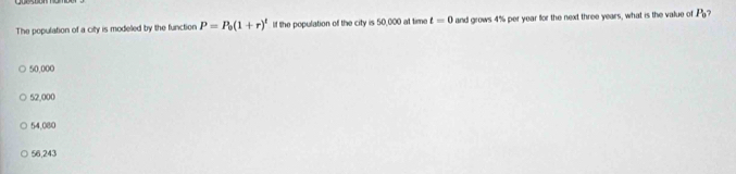 The population of a city is modeled by the function P=P_0(1+r)^t lf the population of the city is 50,000 at time t=0 and grows 4% per year for the next three years, what is the value of P_0 ?
50,000
52,000
54,080
56,243