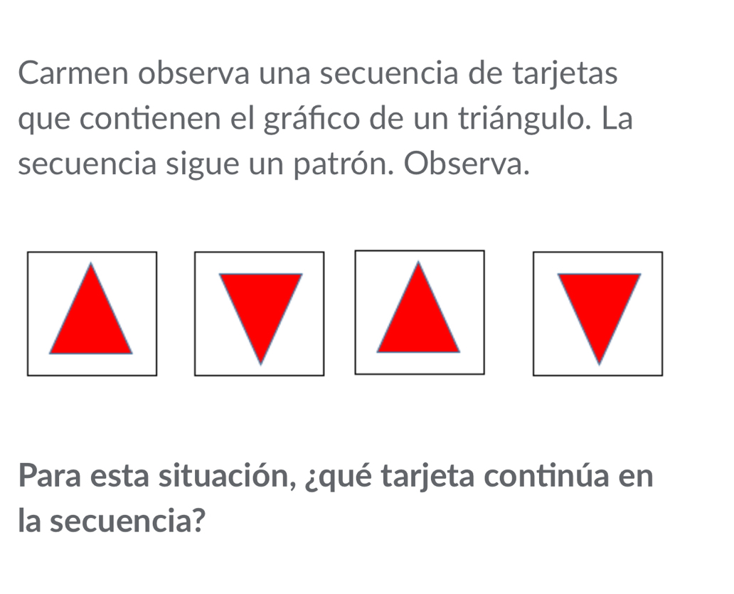 Carmen observa una secuencia de tarjetas 
que contienen el gráfico de un triángulo. La 
secuencia sigue un patrón. Observa. 
Para esta situación, ¿qué tarjeta continúa en 
la secuencia?