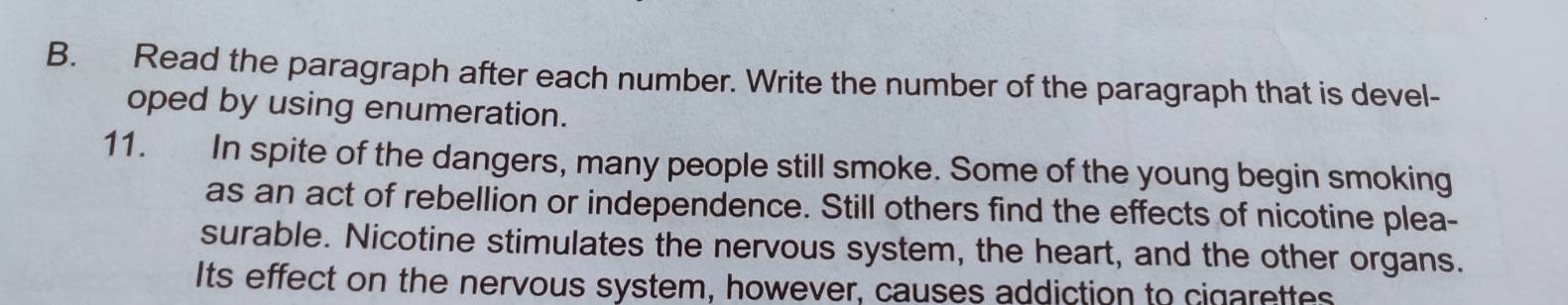 Read the paragraph after each number. Write the number of the paragraph that is devel- 
oped by using enumeration. 
11. In spite of the dangers, many people still smoke. Some of the young begin smoking 
as an act of rebellion or independence. Still others find the effects of nicotine plea- 
surable. Nicotine stimulates the nervous system, the heart, and the other organs. 
Its effect on the nervous system, however, causes addiction to cigarettes