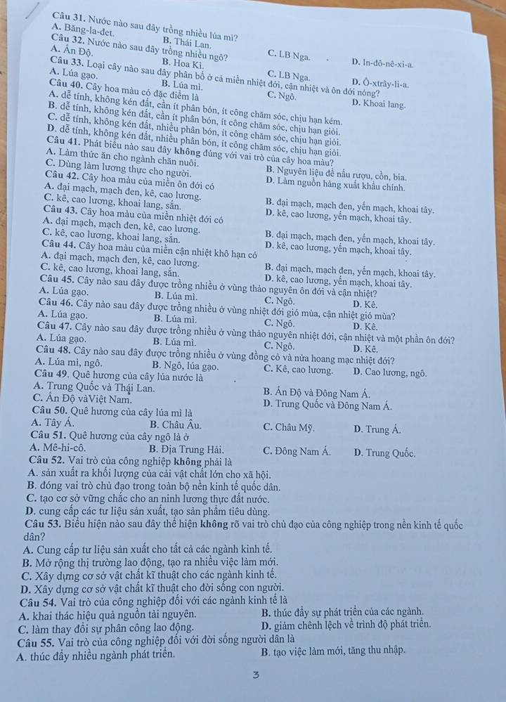 Nước nào sau đây trồng nhiều lúa mì? B. Thái Lan.
A. Băng-la-det. Câu 32. Nước nào sau dây trồng nhiều ngô? C. LB Nga.
D. ln-dô-nê-xi-a
A. Ấn Độ. Câu 33. Loại cây nào sau đây phân bố ở cả miền nhiệt đới, cận nhiệt và ôn đới nóng?
B. Hoa Ki. C. LB Nga. D. Ô-xtrây-li-a.
A. Lúa gạo. B. Lúa mì C. Ngô.
Câu 40. Cây hoa màu có đặc diểm là D. Khoai lang.
A. dễ tính, không kén đất, cần ít phân bón, ít công chăm sóc, chịu hạn kém.
B. dễ tính, không kén đất, cần ít phân bón, ít công chăm sóc, chịu hạn giỏi.
C. dễ tính, không kén đất, nhiều phân bón, ít công chăm sóc, chịu hạn giỏi.
D. dễ tính, không kén đất, nhiều phân bón, ít công chăm sóc, chịu hạn giôi.
Câu 41. Phát biểu nào sau đây không đúng với vai trò của cây hoa màu?
A. Làm thức ăn cho ngành chăn nuôi.
C. Dùng làm lương thực cho người. B. Nguyên liệu đề nấu rượu, cồn, bia.
Câu 42. Cây hoa màu của miền ôn đới có D. Làm nguồn hàng xuất khẩu chính,
A. đại mạch, mạch đen, kê, cao lương. B. đại mạch, mạch đen, yến mạch, khoai tây.
C. kê, cao lương, khoai lang, sắn. D. kê, cao lương, yến mạch, khoai tây.
Câu 43. Cây hoa màu của miền nhiệt đới có
A. đại mạch, mạch đen, kê, cao lương. B. đại mạch, mạch đen, yến mạch, khoai tây.
C. kê, cao lương, khoai lang, sẵn. D. kê, cao lương, yến mạch, khoai tây.
Câu 44. Cây hoa màu của miền cận nhiệt khô hạn có
A. đại mạch, mạch đen, kê, cao lương. B. đại mạch, mạch đen, yến mạch, khoai tây.
C. kê, cao lương, khoai lang, sẵn. D. kê, cao lương, yển mạch, khoai tây.
Câu 45. Cây nào sau đây được trồng nhiều ở vùng thảo nguyên ôn đới và cận nhiệt?
A. Lúa gạo. B. Lúa mì. C. Ngô. D. Kê.
Câu 46. Cây nào sau đây được trồng nhiều ở vùng nhiệt đới gió mùa, cận nhiệt gió mùa?
A. Lúa gạo. B. Lúa mì C. Ngô. D. Kê.
Câu 47. Cây nào sau đây được trồng nhiều ở vùng thảo nguyên nhiệt đới, cận nhiệt và một phần ôn đới?
A. Lúa gạo. B. Lúa mì. C. Ngô. D. Kê.
Câu 48. Cây nào sau đây được trồng nhiều ở vùng đồng cỏ và nửa hoang mạc nhiệt đới?
A. Lúa mì, ngô. B. Ngô, lúa gạo. C. Kê, cao lương. D. Cao lương, ngô.
Câu 49. Quê hương của cây lúa nước là
A. Trung Quốc và Thậi Lan. B. Án Độ và Đông Nam Á.
C. Ấn Độ vàViệt Nam. D. Trung Quốc và Đông Nam Á.
Câu 50. Quê hương của cây lúa mì là
A. Tây Á. B. Châu Âu. C. Châu Mỹ.
Câu 51. Quê hương của cây ngô là ở D. Trung Á.
A. Mê-hi-cô.  B. Địa Trung Hải. C. Đông Nam Á. D. Trung Quốc.
Câu 52. Vai trò của công nghiệp không phải là
A. sản xuất ra khối lượng của cải vật chất lớn cho xã hội,
B. đóng vai trò chủ đạo trong toàn bộ nền kinh tế quốc dân.
C. tạo cơ sở vững chắc cho an ninh lương thực đất nước.
D. cung cấp các tư liệu sản xuất, tạo sản phẩm tiêu dùng.
Câu 53. Biểu hiện nào sau đây thể hiện không rõ vai trò chủ đạo của công nghiệp trong nền kinh tế quốc
dân?
A. Cung cấp tư liệu sản xuất cho tất cả các ngành kinh tế.
B. Mở rộng thị trường lao động, tạo ra nhiều việc làm mới.
C. Xây dựng cơ sở vật chất kĩ thuật cho các ngành kinh tế.
D. Xây dựng cơ sở vật chất kĩ thuật cho đời sống con người.
Câu 54. Vai trò của công nghiệp đối với các ngành kinh tế là
A. khai thác hiệu quả nguồn tải nguyên B. thúc đầy sự phát triển của các ngành.
C. làm thay đồi sự phân công lao động. D. giảm chênh lệch về trình độ phát triển.
Câu 55. Vai trò của công nghiệp đổi với đời sống người dân là
A. thúc đầy nhiều ngành phát triển. B. tạo việc làm mới, tăng thu nhập.
3