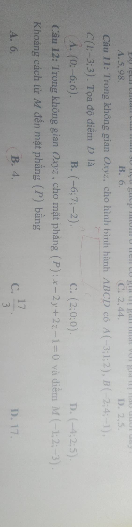 giep mom ở trên có gia tị gắn mất vor gia trị nào đã
A. 5, 98. B. 6. C. 2, 44. D. 2, 5.
Câu 11: Trong không gian Oxyz, cho hình bình hành ABCD có A(-3;1;2), B(-2;4;-1),
C(1;-3;3). Tọa độ điểm D là
A. (0;-6;6). B. (-6;7;-2). C. (2;0;0). D. (-4;2;5). 
Câu 12: Trong không gian Oxyz , cho mặt phẳng (P) : x-2y+2z-1=0 và điểm M (-1;2;-3). 
Khoảng cách từ M đến mặt phẳng (P) bằng
A. 6. B. 4. C.  17/3 . D. 17.