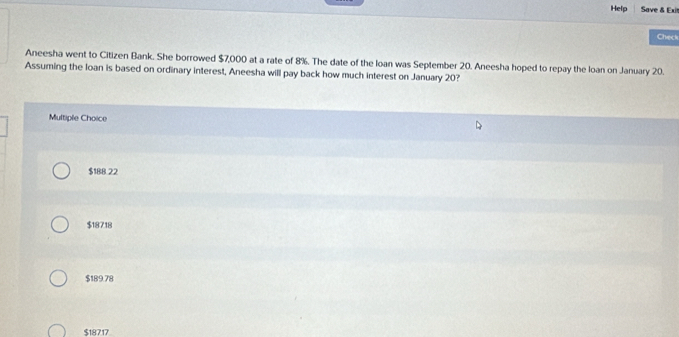 Help Save & Exi
Check
Aneesha went to Citizen Bank. She borrowed $7,000 at a rate of 8%. The date of the Ioan was September 20. Aneesha hoped to repay the loan on January 20.
Assuming the loan is based on ordinary interest, Aneesha will pay back how much interest on January 20?
Multiple Choice
$188 22
$18718
$189.78
$18717