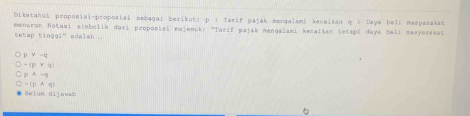 Diketahui proposisi-proposisi sebagai berikut: p : Tarif pajak mengalami kenaikan q : Daya beli masyarakat
menurun Notasi simbolik darí proposisi majemuk: "Tarif pajak mengalami kenaikan tetapí daya belí masyarakat
tetap tinggi" adalah ...
pvee -q
-(pvee q)
pwedge -q
-(pwedge q)
Belum dijawab