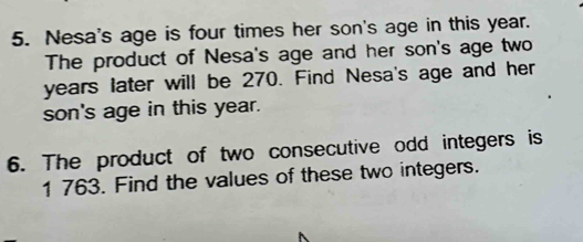 Nesa's age is four times her son's age in this year. 
The product of Nesa's age and her son's age two
years later will be 270. Find Nesa's age and her 
son's age in this year. 
6. The product of two consecutive odd integers is
1 763. Find the values of these two integers.