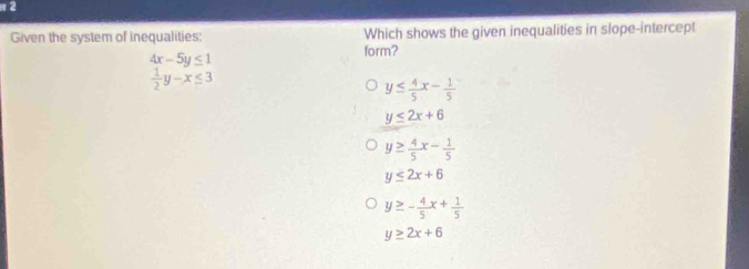 π 2
Given the system of inequalities: Which shows the given inequalities in slope-intercept
form?
4x-5y≤ 1
 1/2 y-x≤ 3
y≤  4/5 x- 1/5 
y≤ 2x+6
y≥  4/5 x- 1/5 
y≤ 2x+6
y≥ - 4/5 x+ 1/5 
y≥ 2x+6