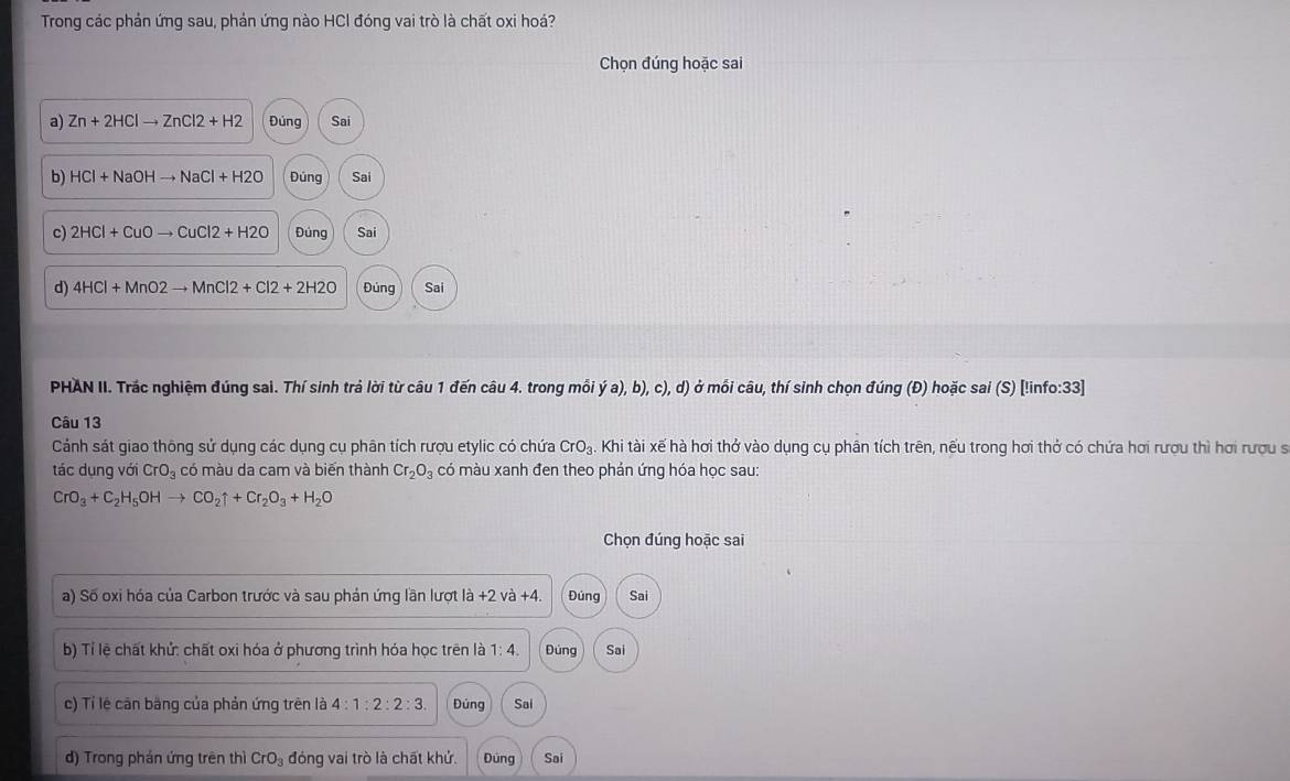 Trong các phản ứng sau, phản ứng nào HCI đóng vai trò là chất oxi hoá?
Chọn đúng hoặc sai
a) Zn+2HClto ZnCl2+H2 Đúng Sai
b) HCl+NaOHto NaCl+H2O Dúng Sai
c) 2HCl+CuOto CuCl2+H2O Đúng Sai
d) 4HCl+MnO2to MnCl2+Cl2+2H2O Đúng Sai
PHAN II. Trắc nghiệm đúng sai. Thí sinh trả lời từ câu 1 đến câu 4. trong mỗi dot ya),b),c), 0, d) ở mối câu, thí sinh chọn đúng (Đ) hoặc sai (S) [!info:33]
Câu 13
Cảnh sát giao thông sử dụng các dụng cụ phân tích rượu etylic có chứa CrO_3. Khi tài xế hà hơi thở vào dụng cụ phân tích trên, nếu trong hơi thở có chứa hơi rượu thì hơi rượu s
tác dụng với CrO_3 có màu da cam và biến thành Cr_2O_3 có màu xanh đen theo phản ứng hóa học sau:
CrO_3+C_2H_5OHto CO_2uparrow +Cr_2O_3+H_2O
Chọn đúng hoặc sai
a) Số oxi hóa của Carbon trước và sau phản ứng lần lượt là - +2va+4. Đúng Sai
b) Tỉ lệ chất khử: chất oxi hóa ở phương trình hóa học trên là 1:4. Đúng Sai
c) Tỉ lệ căn băng của phản ứng trên là 4:1:2:2:3. Dùng Sai
d) Trong phán ứng trên thì CrO_3 đóng vai trò là chất khử. Đùng Sai